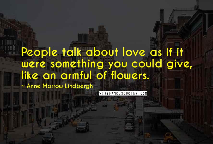 Anne Morrow Lindbergh Quotes: People talk about love as if it were something you could give, like an armful of flowers.