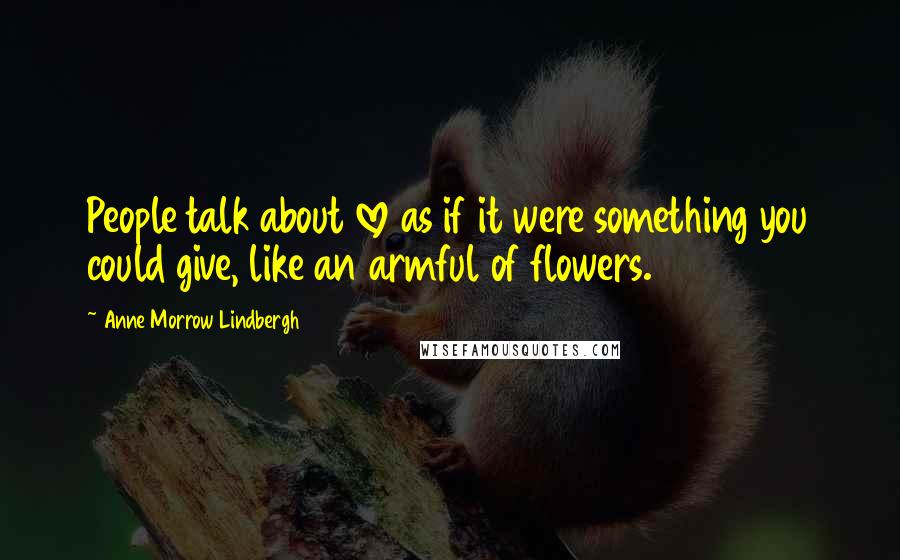 Anne Morrow Lindbergh Quotes: People talk about love as if it were something you could give, like an armful of flowers.