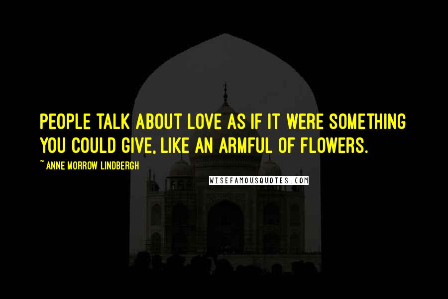 Anne Morrow Lindbergh Quotes: People talk about love as if it were something you could give, like an armful of flowers.