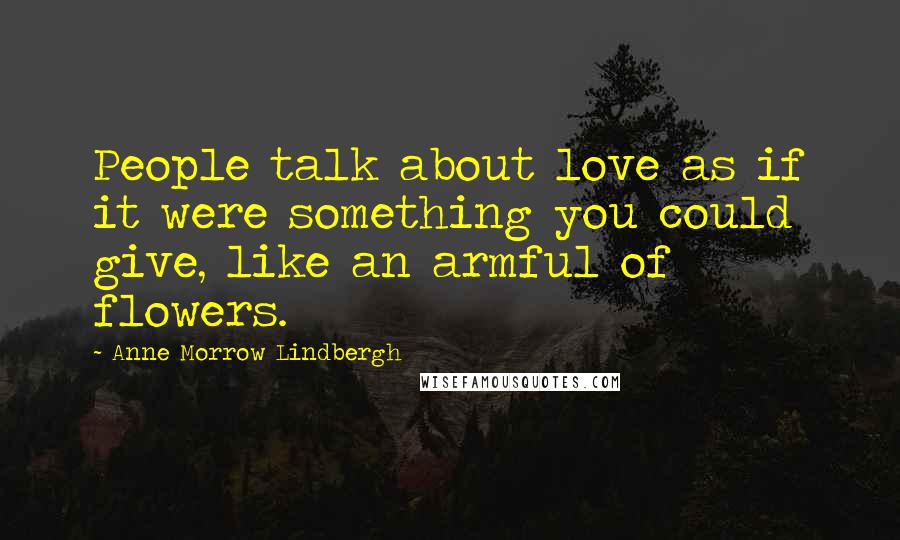 Anne Morrow Lindbergh Quotes: People talk about love as if it were something you could give, like an armful of flowers.