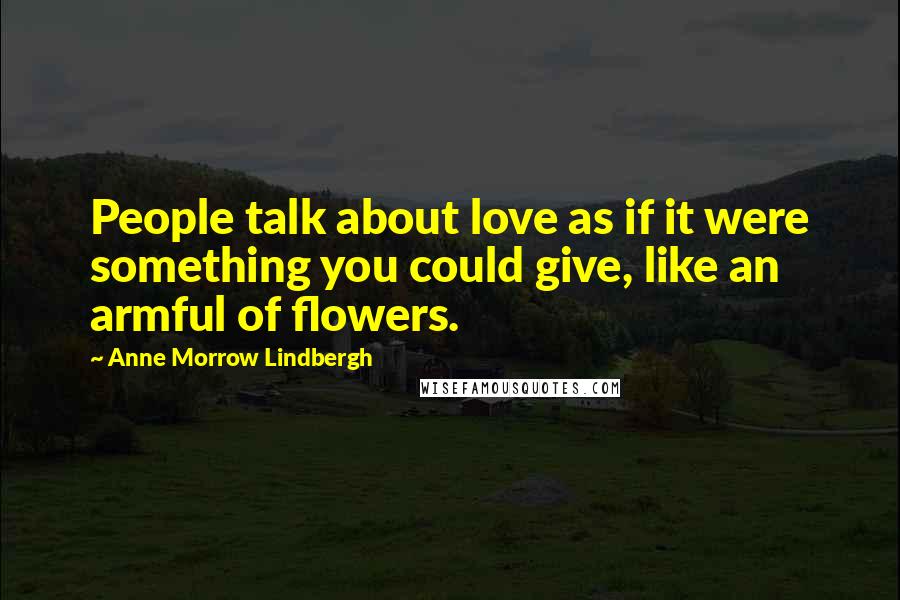 Anne Morrow Lindbergh Quotes: People talk about love as if it were something you could give, like an armful of flowers.