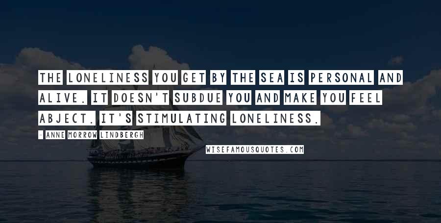 Anne Morrow Lindbergh Quotes: The loneliness you get by the sea is personal and alive. It doesn't subdue you and make you feel abject. It's stimulating loneliness.