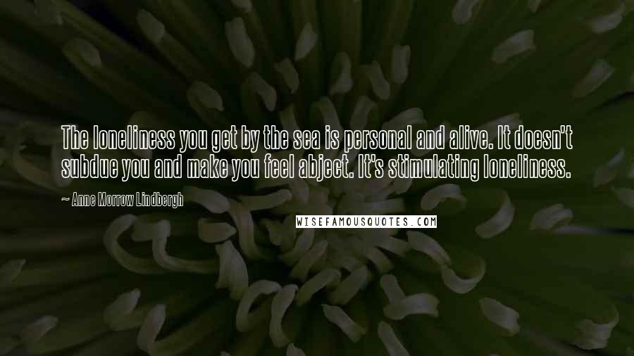 Anne Morrow Lindbergh Quotes: The loneliness you get by the sea is personal and alive. It doesn't subdue you and make you feel abject. It's stimulating loneliness.