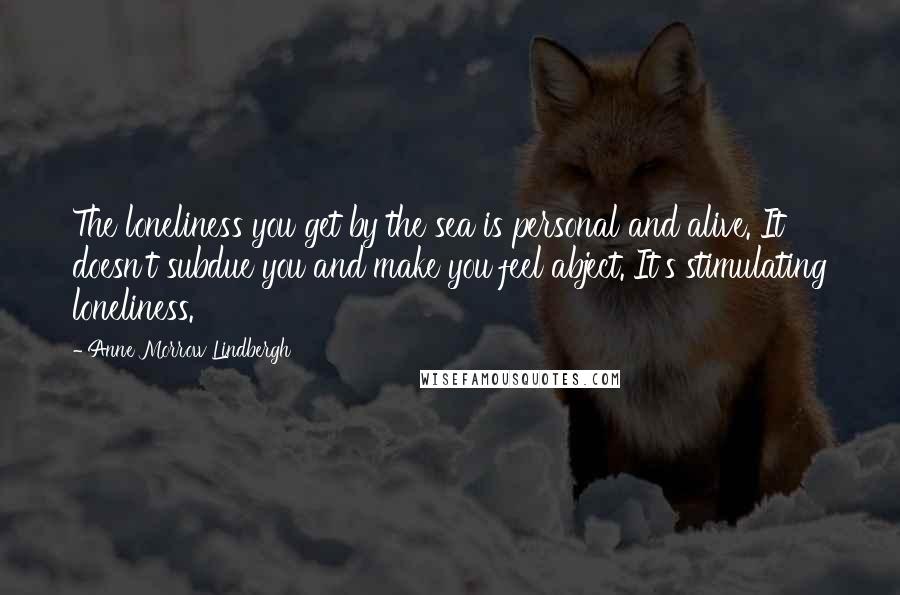 Anne Morrow Lindbergh Quotes: The loneliness you get by the sea is personal and alive. It doesn't subdue you and make you feel abject. It's stimulating loneliness.