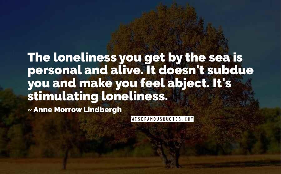 Anne Morrow Lindbergh Quotes: The loneliness you get by the sea is personal and alive. It doesn't subdue you and make you feel abject. It's stimulating loneliness.