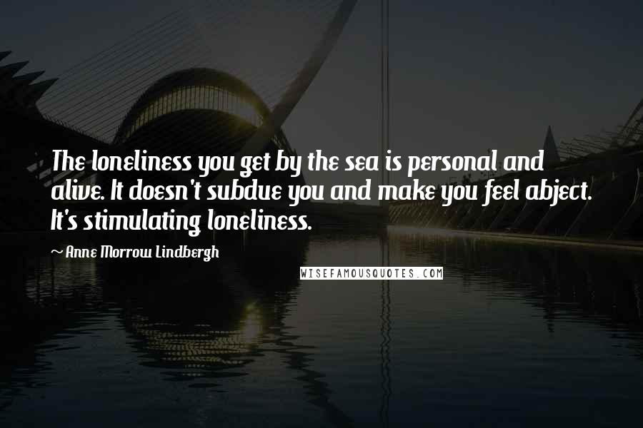 Anne Morrow Lindbergh Quotes: The loneliness you get by the sea is personal and alive. It doesn't subdue you and make you feel abject. It's stimulating loneliness.