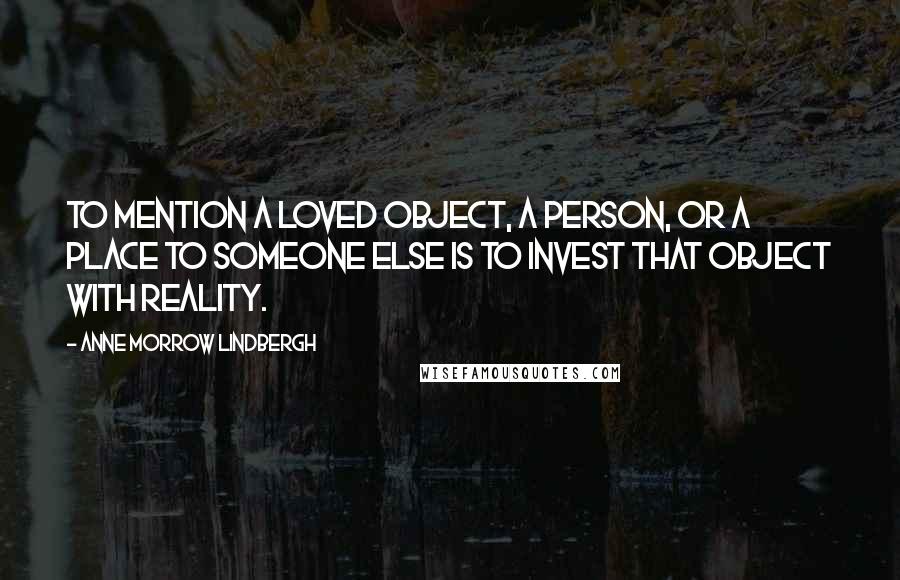 Anne Morrow Lindbergh Quotes: To mention a loved object, a person, or a place to someone else is to invest that object with reality.