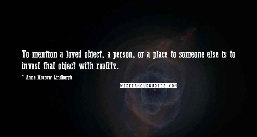 Anne Morrow Lindbergh Quotes: To mention a loved object, a person, or a place to someone else is to invest that object with reality.