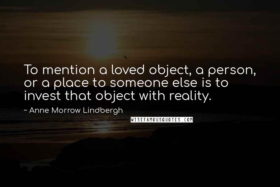 Anne Morrow Lindbergh Quotes: To mention a loved object, a person, or a place to someone else is to invest that object with reality.