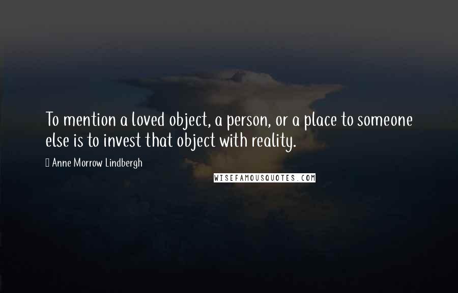 Anne Morrow Lindbergh Quotes: To mention a loved object, a person, or a place to someone else is to invest that object with reality.