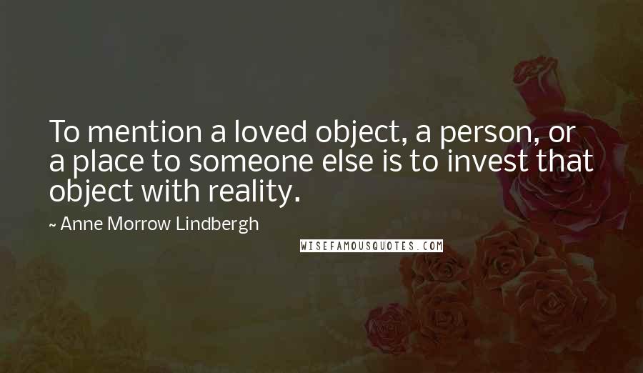 Anne Morrow Lindbergh Quotes: To mention a loved object, a person, or a place to someone else is to invest that object with reality.