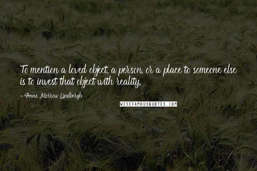 Anne Morrow Lindbergh Quotes: To mention a loved object, a person, or a place to someone else is to invest that object with reality.