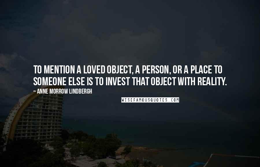 Anne Morrow Lindbergh Quotes: To mention a loved object, a person, or a place to someone else is to invest that object with reality.