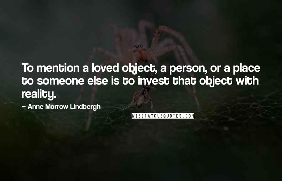 Anne Morrow Lindbergh Quotes: To mention a loved object, a person, or a place to someone else is to invest that object with reality.