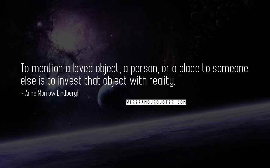 Anne Morrow Lindbergh Quotes: To mention a loved object, a person, or a place to someone else is to invest that object with reality.