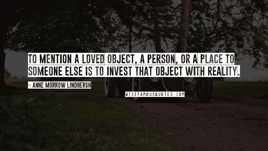 Anne Morrow Lindbergh Quotes: To mention a loved object, a person, or a place to someone else is to invest that object with reality.