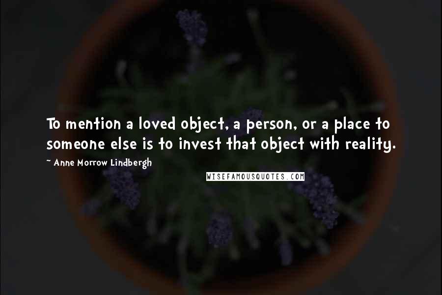 Anne Morrow Lindbergh Quotes: To mention a loved object, a person, or a place to someone else is to invest that object with reality.