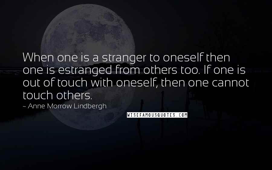 Anne Morrow Lindbergh Quotes: When one is a stranger to oneself then one is estranged from others too. If one is out of touch with oneself, then one cannot touch others.