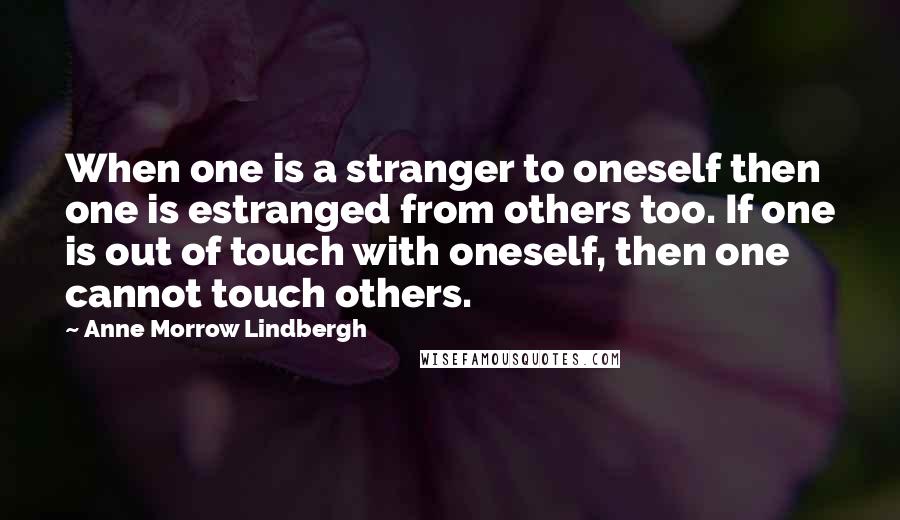 Anne Morrow Lindbergh Quotes: When one is a stranger to oneself then one is estranged from others too. If one is out of touch with oneself, then one cannot touch others.
