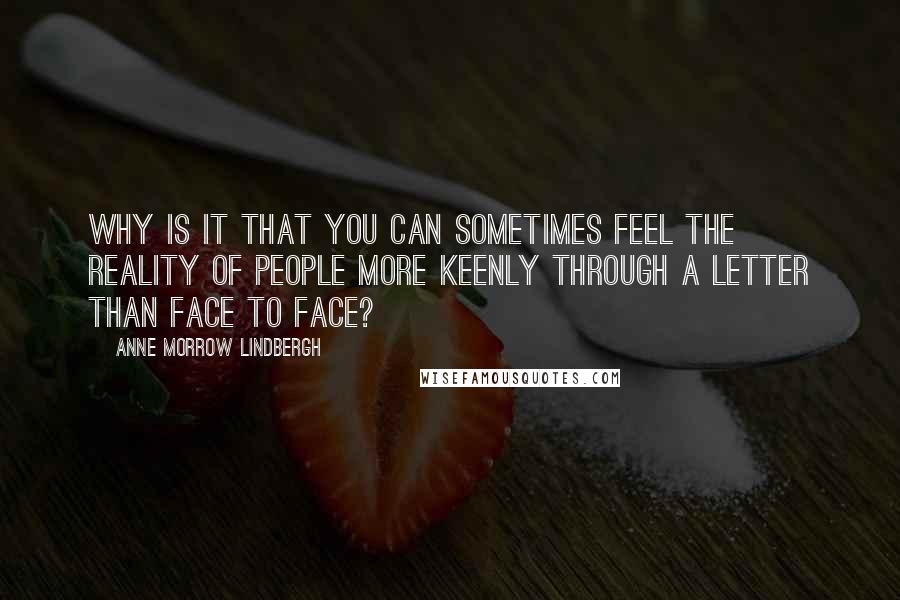 Anne Morrow Lindbergh Quotes: Why is it that you can sometimes feel the reality of people more keenly through a letter than face to face?