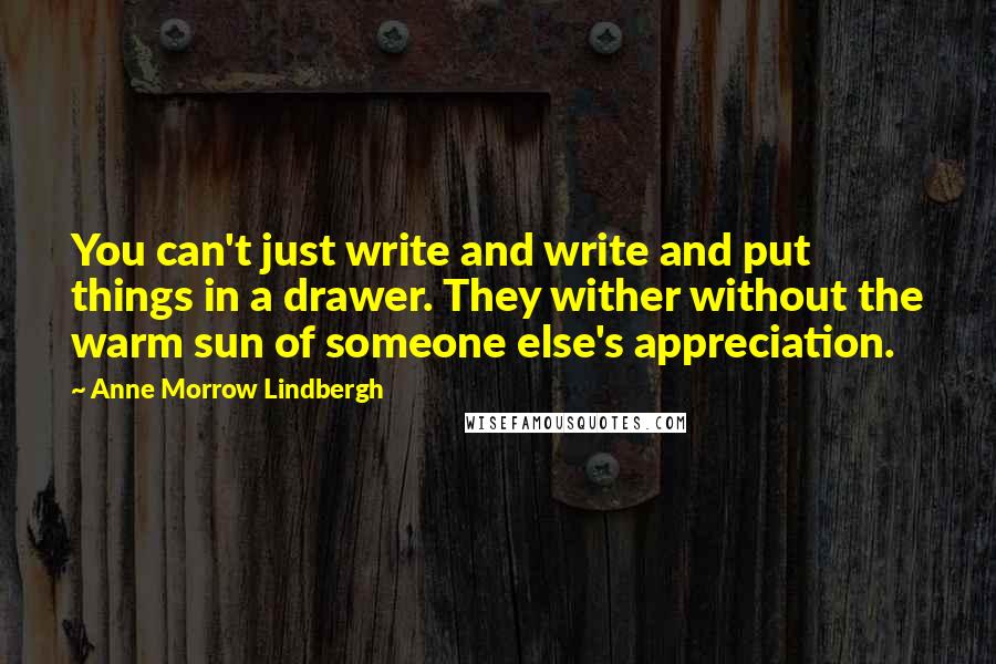Anne Morrow Lindbergh Quotes: You can't just write and write and put things in a drawer. They wither without the warm sun of someone else's appreciation.