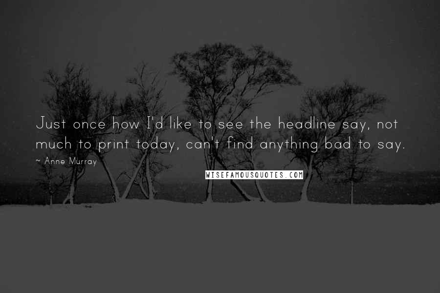 Anne Murray Quotes: Just once how I'd like to see the headline say, not much to print today, can't find anything bad to say.