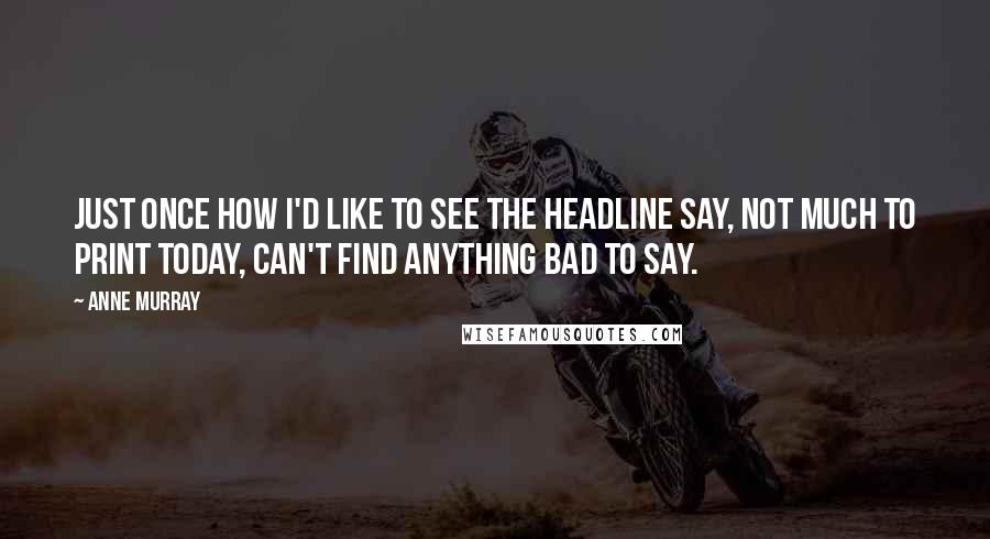 Anne Murray Quotes: Just once how I'd like to see the headline say, not much to print today, can't find anything bad to say.