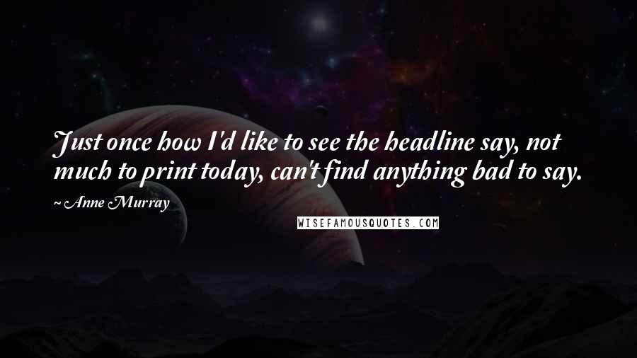 Anne Murray Quotes: Just once how I'd like to see the headline say, not much to print today, can't find anything bad to say.