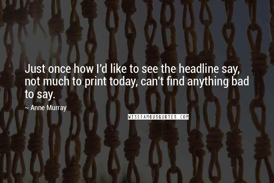 Anne Murray Quotes: Just once how I'd like to see the headline say, not much to print today, can't find anything bad to say.