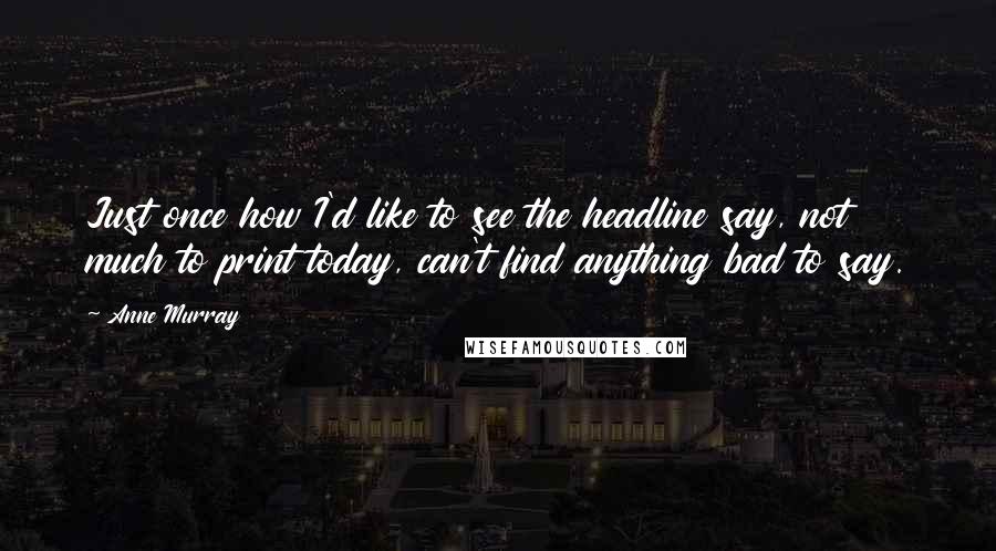 Anne Murray Quotes: Just once how I'd like to see the headline say, not much to print today, can't find anything bad to say.