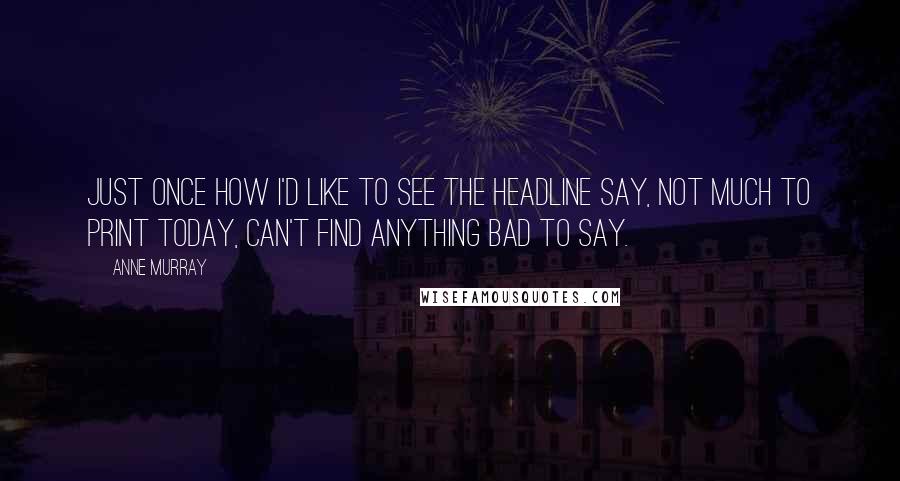 Anne Murray Quotes: Just once how I'd like to see the headline say, not much to print today, can't find anything bad to say.