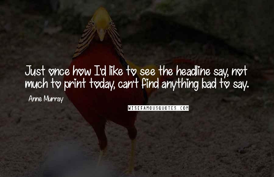 Anne Murray Quotes: Just once how I'd like to see the headline say, not much to print today, can't find anything bad to say.