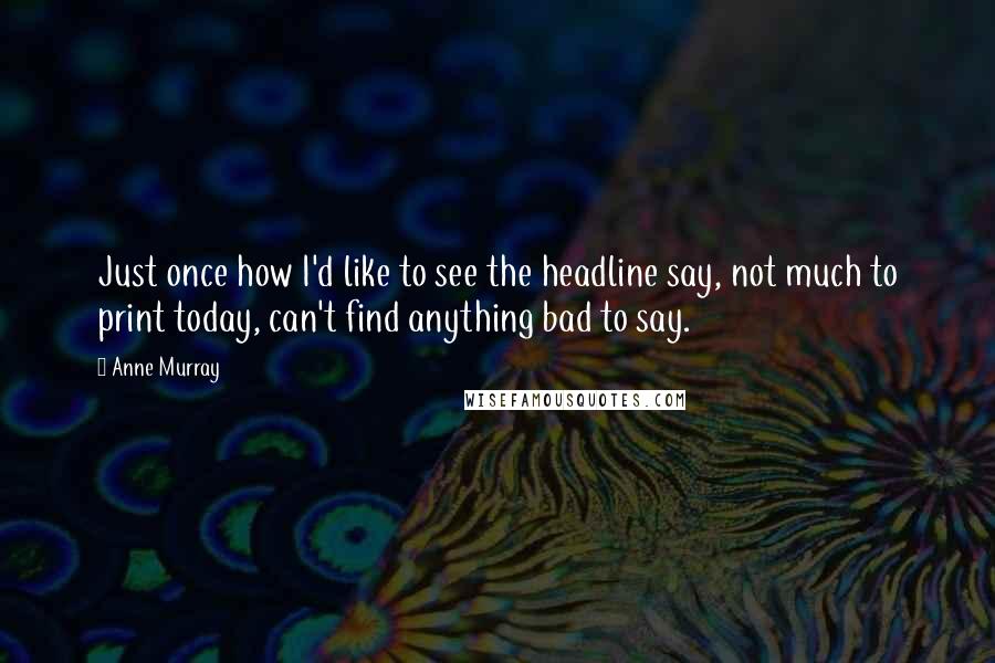 Anne Murray Quotes: Just once how I'd like to see the headline say, not much to print today, can't find anything bad to say.