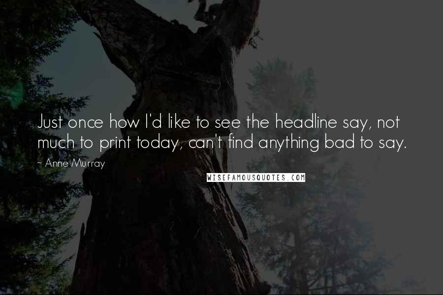 Anne Murray Quotes: Just once how I'd like to see the headline say, not much to print today, can't find anything bad to say.