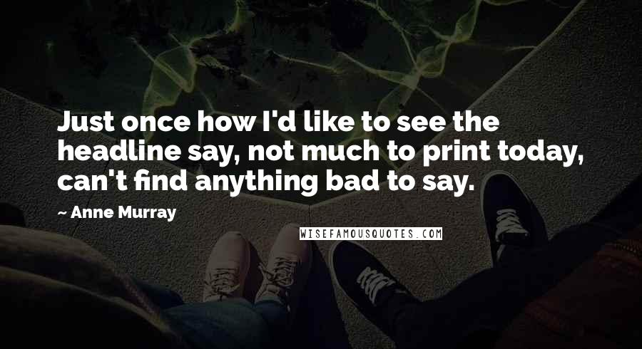 Anne Murray Quotes: Just once how I'd like to see the headline say, not much to print today, can't find anything bad to say.