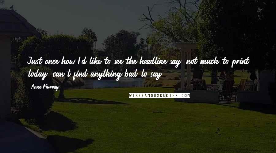 Anne Murray Quotes: Just once how I'd like to see the headline say, not much to print today, can't find anything bad to say.