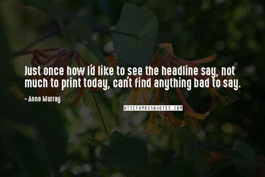 Anne Murray Quotes: Just once how I'd like to see the headline say, not much to print today, can't find anything bad to say.