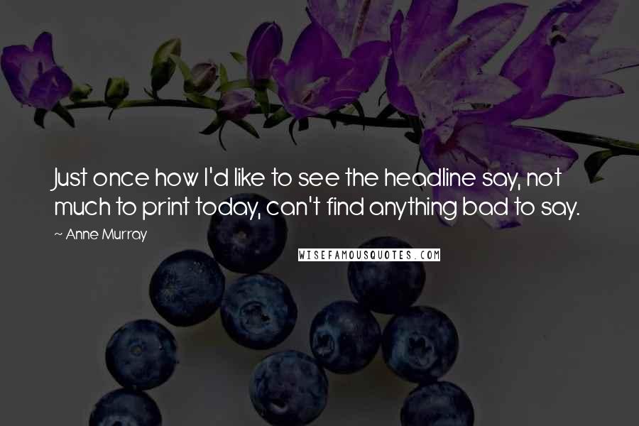 Anne Murray Quotes: Just once how I'd like to see the headline say, not much to print today, can't find anything bad to say.