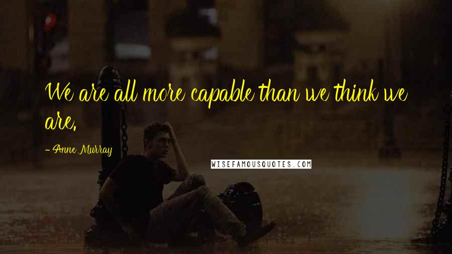 Anne Murray Quotes: We are all more capable than we think we are.