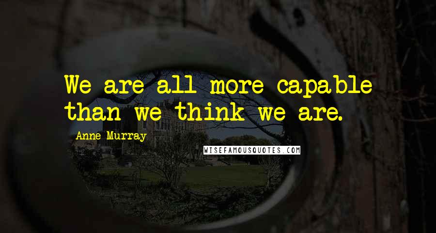 Anne Murray Quotes: We are all more capable than we think we are.