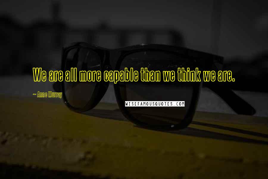 Anne Murray Quotes: We are all more capable than we think we are.