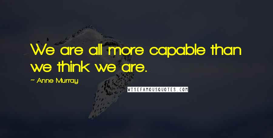 Anne Murray Quotes: We are all more capable than we think we are.