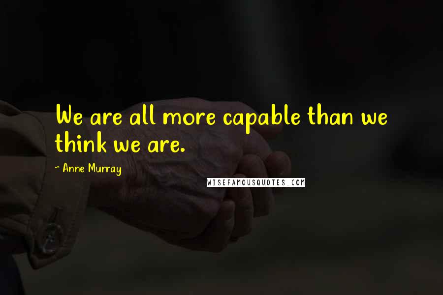 Anne Murray Quotes: We are all more capable than we think we are.