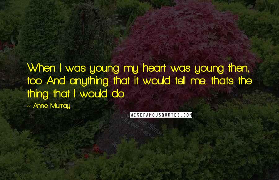 Anne Murray Quotes: When I was young my heart was young then, too. And anything that it would tell me, that's the thing that I would do.