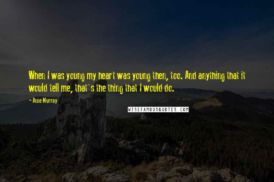 Anne Murray Quotes: When I was young my heart was young then, too. And anything that it would tell me, that's the thing that I would do.