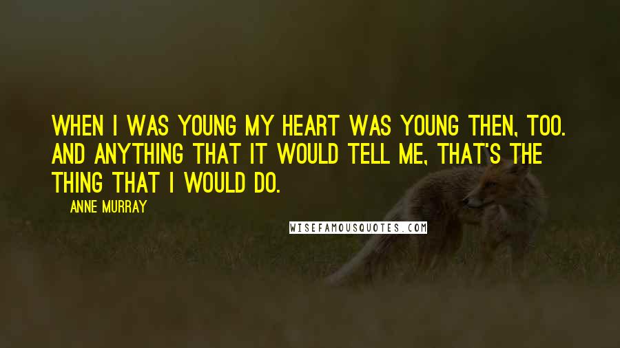 Anne Murray Quotes: When I was young my heart was young then, too. And anything that it would tell me, that's the thing that I would do.