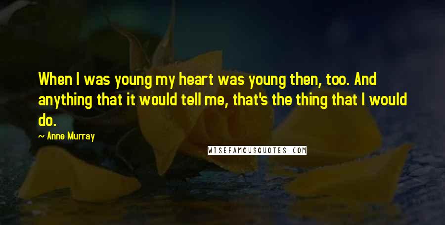 Anne Murray Quotes: When I was young my heart was young then, too. And anything that it would tell me, that's the thing that I would do.