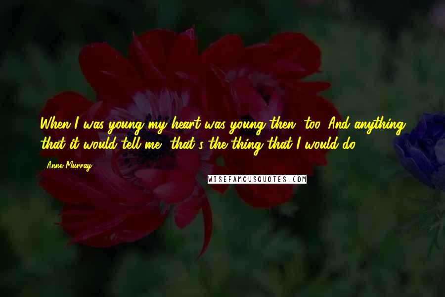 Anne Murray Quotes: When I was young my heart was young then, too. And anything that it would tell me, that's the thing that I would do.