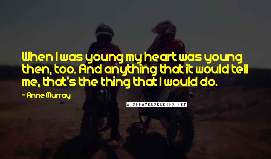 Anne Murray Quotes: When I was young my heart was young then, too. And anything that it would tell me, that's the thing that I would do.