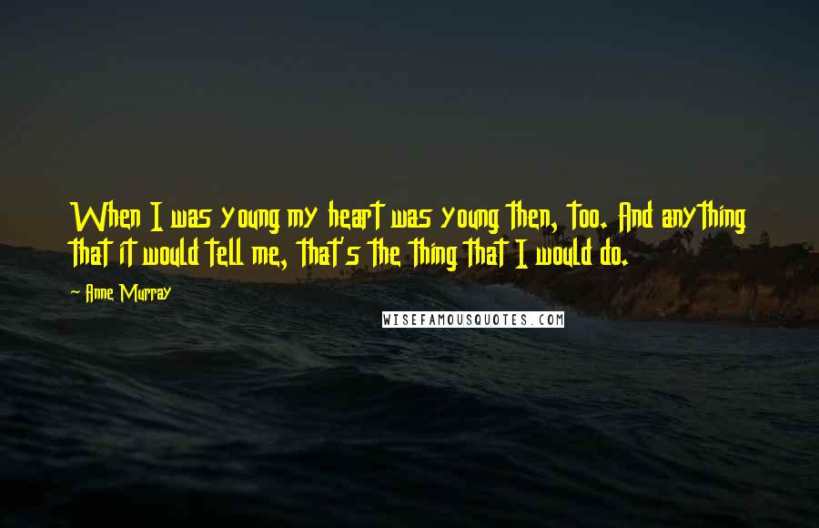 Anne Murray Quotes: When I was young my heart was young then, too. And anything that it would tell me, that's the thing that I would do.